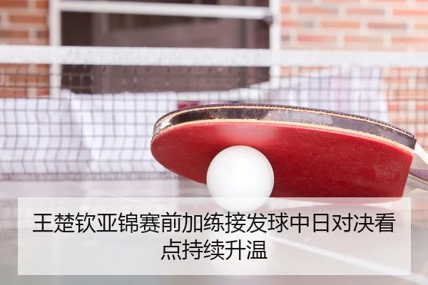 王楚钦亚锦赛前加练接发球中日对决看点持续升温