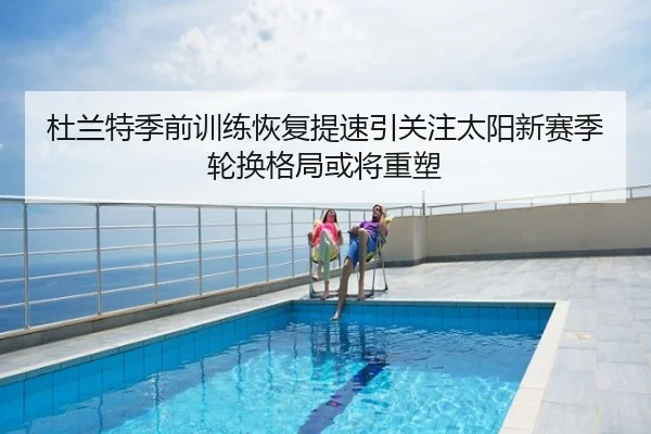 杜兰特季前训练恢复提速引关注太阳新赛季轮换格局或将重塑
