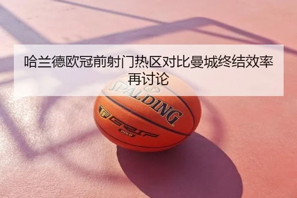 哈兰德欧冠前射门热区对比曼城终结效率再讨论